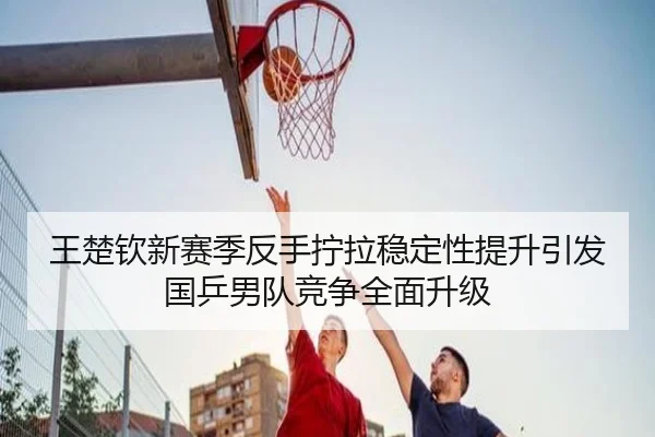 王楚钦新赛季反手拧拉稳定性提升引发国乒男队竞争全面升级
